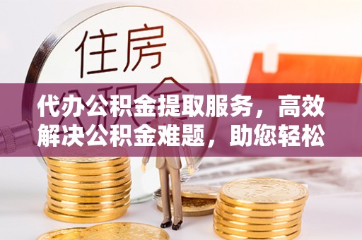 黄岛代办公积金提取服务，高效解决公积金难题，助您轻松提取公积金