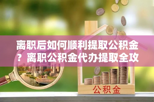 黄岛离职后如何顺利提取公积金？离职公积金代办提取全攻略