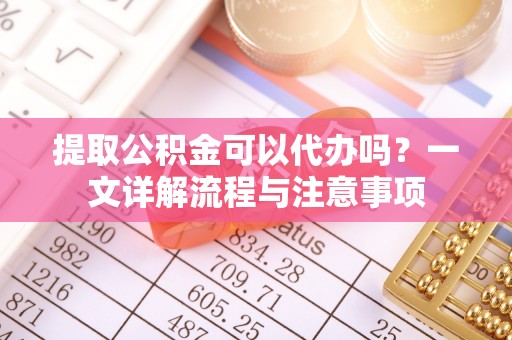 黄岛提取公积金可以代办吗？一文详解流程与注意事项