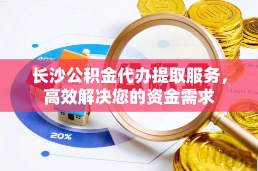 黄岛长沙公积金代办提取服务，高效解决您的资金需求