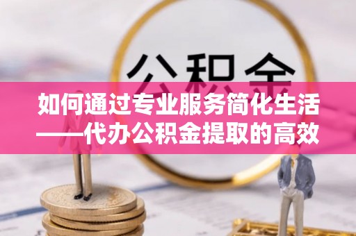 黄岛如何通过专业服务简化生活——代办公积金提取的高效选择