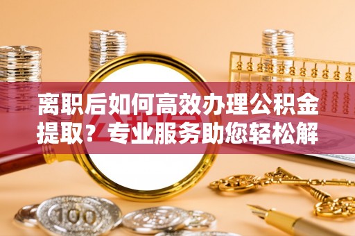 黄岛离职后如何高效办理公积金提取？专业服务助您轻松解决