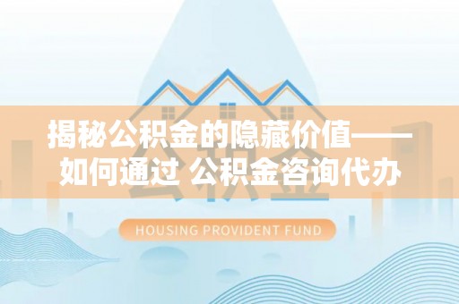 黄岛揭秘公积金的隐藏价值——如何通过 公积金咨询代办提取 优化财富管理