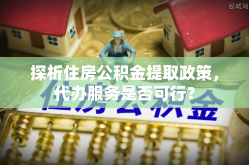 黄岛探析住房公积金提取政策，代办服务是否可行？