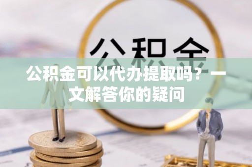 黄岛公积金可以代办提取吗？一文解答你的疑问