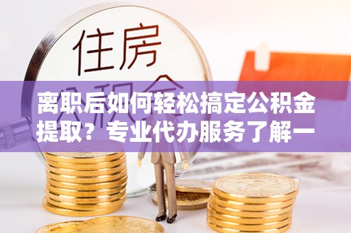 黄岛离职后如何轻松搞定公积金提取？专业代办服务了解一下