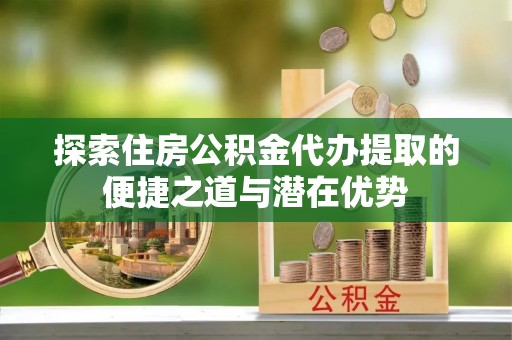 黄岛探索住房公积金代办提取的便捷之道与潜在优势