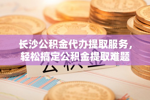 黄岛长沙公积金代办提取服务，轻松搞定公积金提取难题