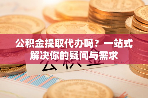 黄岛公积金提取代办吗？一站式解决你的疑问与需求