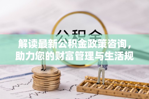 黄岛解读最新公积金政策咨询，助力您的财富管理与生活规划