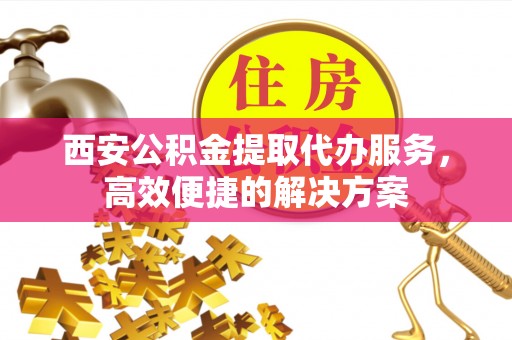 黄岛西安公积金提取代办服务，高效便捷的解决方案