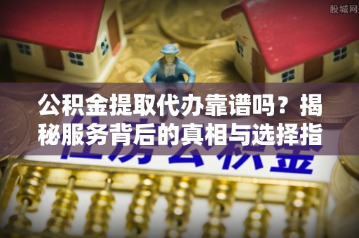 黄岛公积金提取代办靠谱吗？揭秘服务背后的真相与选择指南