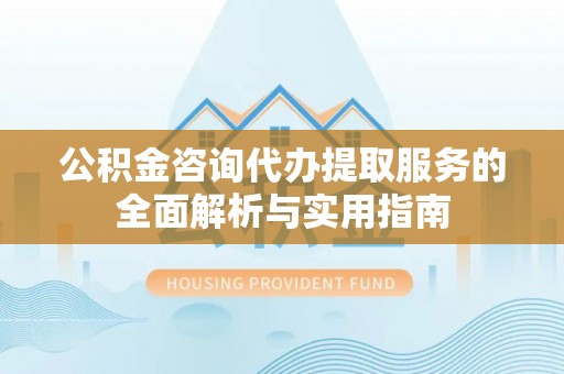 黄岛公积金咨询代办提取服务的全面解析与实用指南