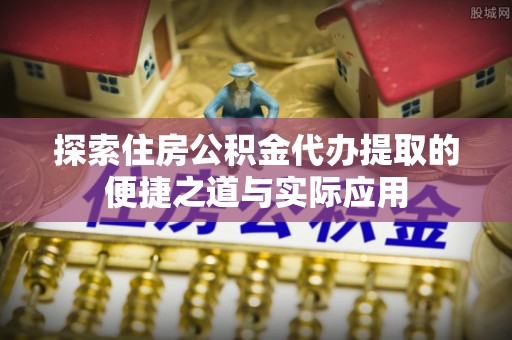 黄岛探索住房公积金代办提取的便捷之道与实际应用