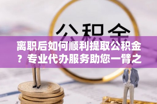 黄岛离职后如何顺利提取公积金？专业代办服务助您一臂之力