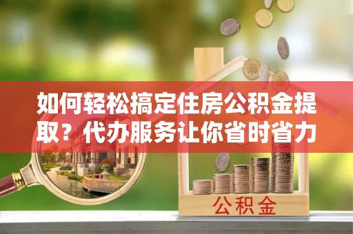 黄岛如何轻松搞定住房公积金提取？代办服务让你省时省力