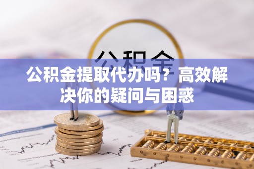 黄岛公积金提取代办吗？高效解决你的疑问与困惑