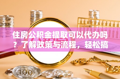 黄岛住房公积金提取可以代办吗？了解政策与流程，轻松搞定公积金提取