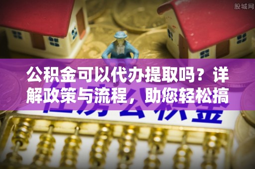黄岛公积金可以代办提取吗？详解政策与流程，助您轻松搞定！