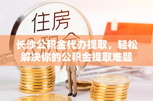 黄岛长沙公积金代办提取，轻松解决你的公积金提取难题