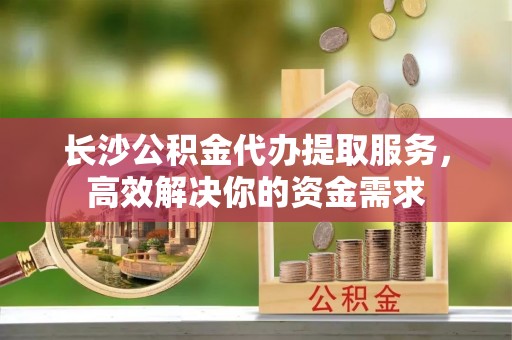 黄岛长沙公积金代办提取服务，高效解决你的资金需求