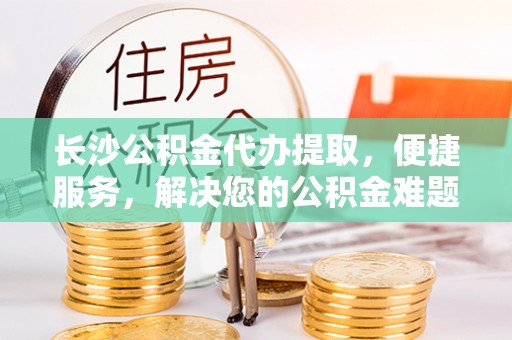 黄岛长沙公积金代办提取，便捷服务，解决您的公积金难题