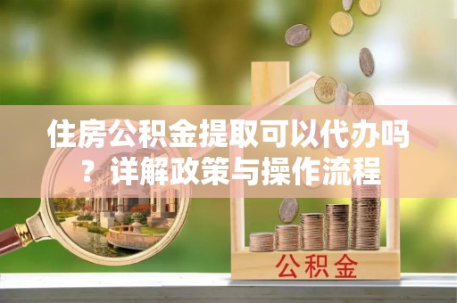 黄岛住房公积金提取可以代办吗？详解政策与操作流程