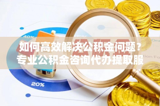 黄岛如何高效解决公积金问题？专业公积金咨询代办提取服务来帮你