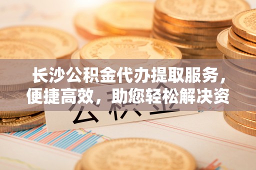 黄岛长沙公积金代办提取服务，便捷高效，助您轻松解决资金需求
