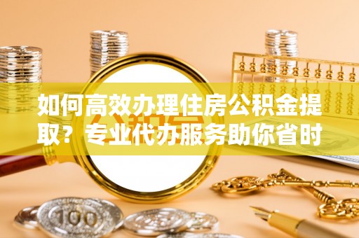 黄岛如何高效办理住房公积金提取？专业代办服务助你省时省力
