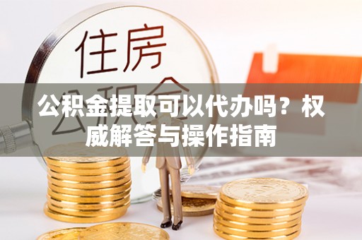 黄岛公积金提取可以代办吗？权威解答与操作指南