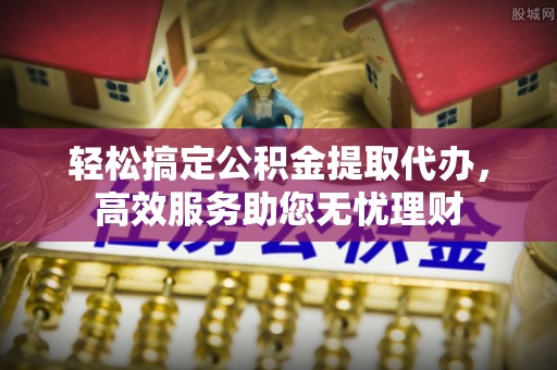 黄岛轻松搞定公积金提取代办，高效服务助您无忧理财