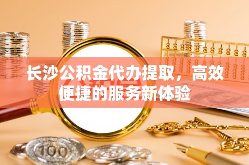 黄岛长沙公积金代办提取，高效便捷的服务新体验