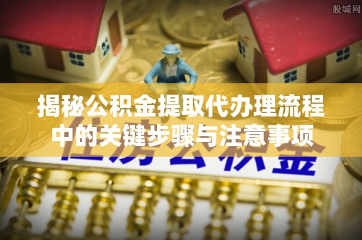 黄岛揭秘公积金提取代办理流程中的关键步骤与注意事项