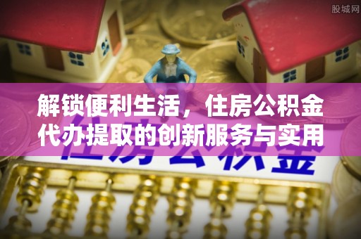 黄岛解锁便利生活，住房公积金代办提取的创新服务与实用指南