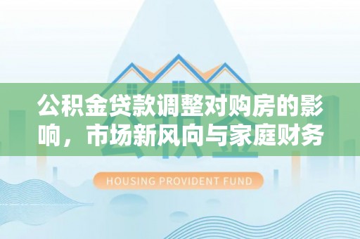 黄岛公积金贷款调整对购房的影响，市场新风向与家庭财务规划