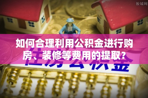 黄岛如何合理利用公积金进行购房、装修等费用的提取？