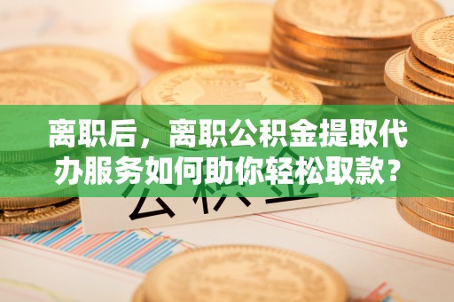 黄岛离职后，离职公积金提取代办服务如何助你轻松取款？