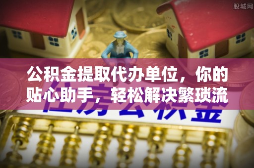 黄岛公积金提取代办单位，你的贴心助手，轻松解决繁琐流程