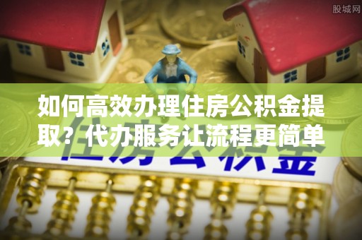 黄岛如何高效办理住房公积金提取？代办服务让流程更简单