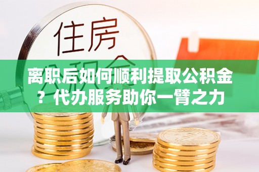 黄岛离职后如何顺利提取公积金？代办服务助你一臂之力