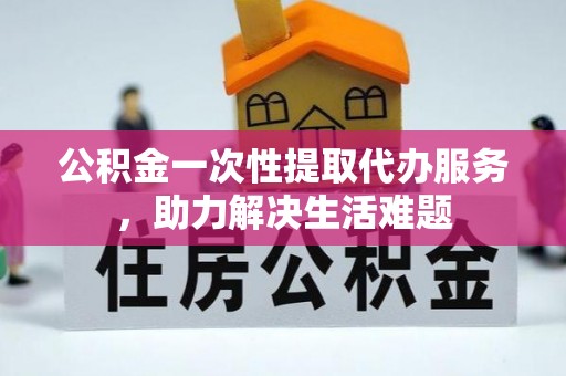 黄岛公积金一次性提取代办服务，助力解决生活难题