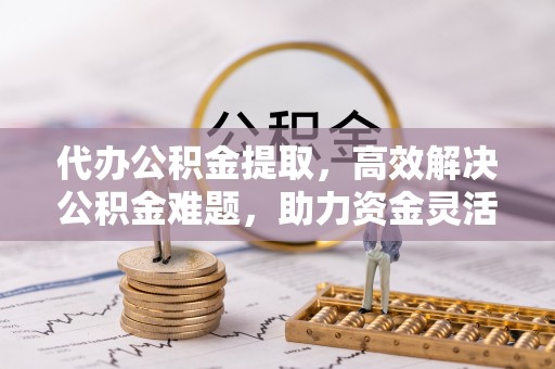 黄岛代办公积金提取，高效解决公积金难题，助力资金灵活使用