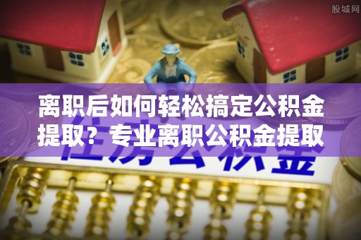 黄岛离职后如何轻松搞定公积金提取？专业离职公积金提取代办服务助你一臂之力