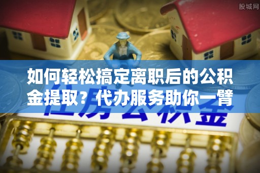 黄岛如何轻松搞定离职后的公积金提取？代办服务助你一臂之力