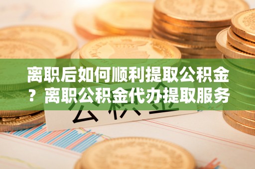 黄岛离职后如何顺利提取公积金？离职公积金代办提取服务来帮忙