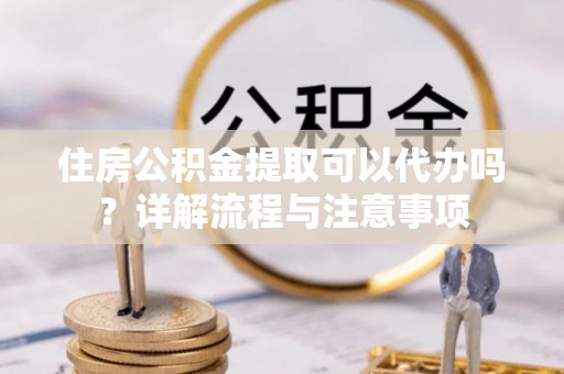 黄岛住房公积金提取可以代办吗？详解流程与注意事项