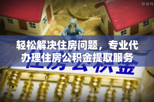 黄岛轻松解决住房问题，专业代办理住房公积金提取服务