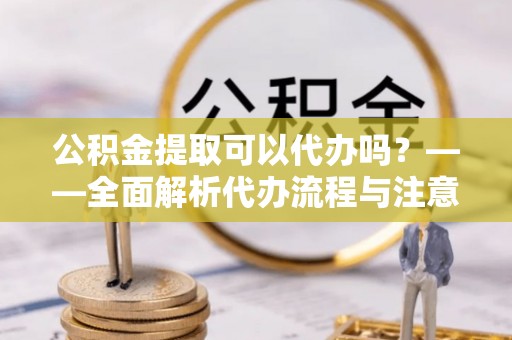 黄岛公积金提取可以代办吗？——全面解析代办流程与注意事项