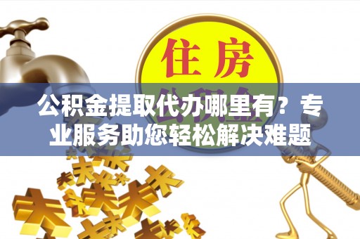 黄岛公积金提取代办哪里有？专业服务助您轻松解决难题